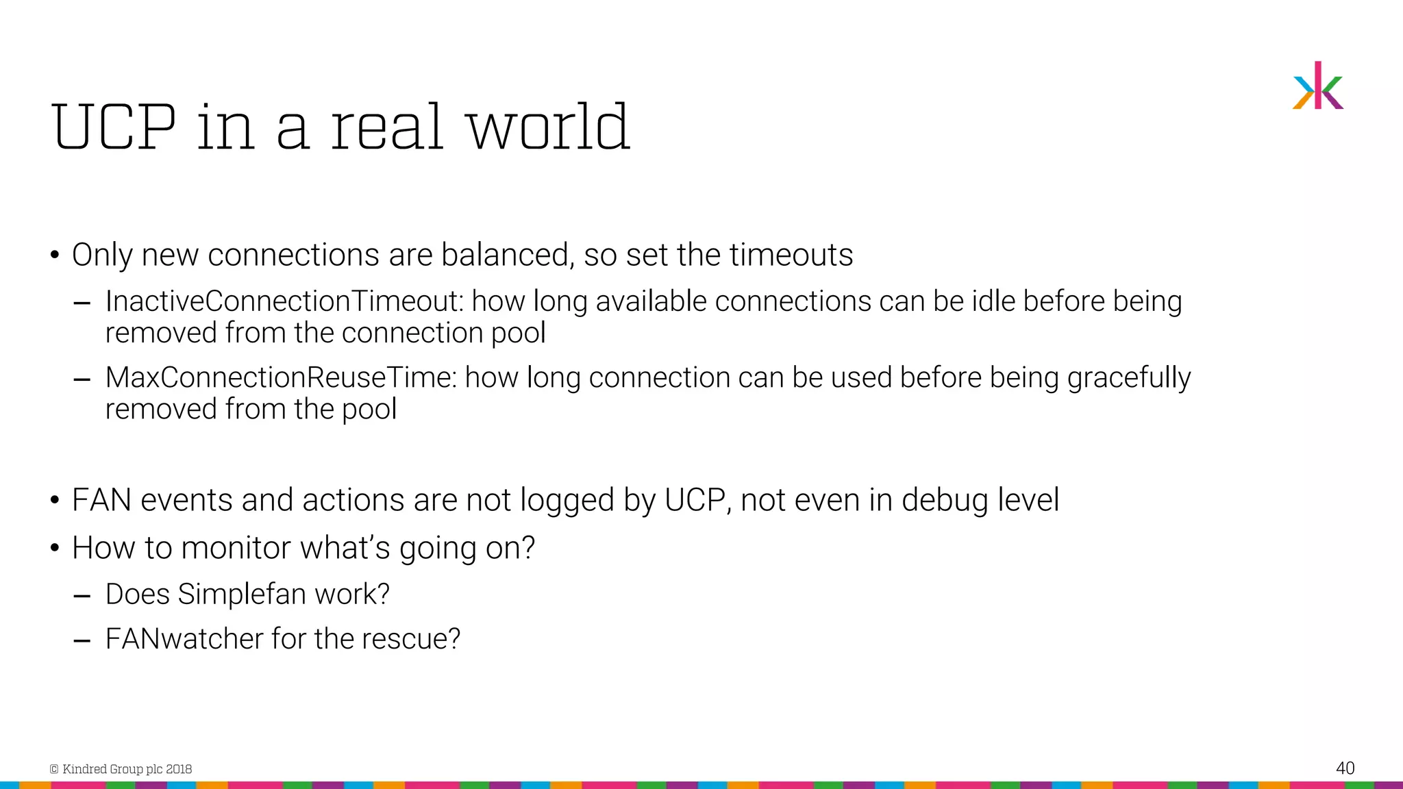• Only new connections are balanced, so set the timeouts ‒ InactiveConnectionTimeout: how long available connections can be idle before being removed from the connection pool ‒ MaxConnectionReuseTime: how long connection can be used before being gracefully removed from the pool • FAN events and actions are not logged by UCP, not even in debug level • How to monitor what’s going on? ‒ Does Simplefan work? ‒ FANwatcher for the rescue? 40 