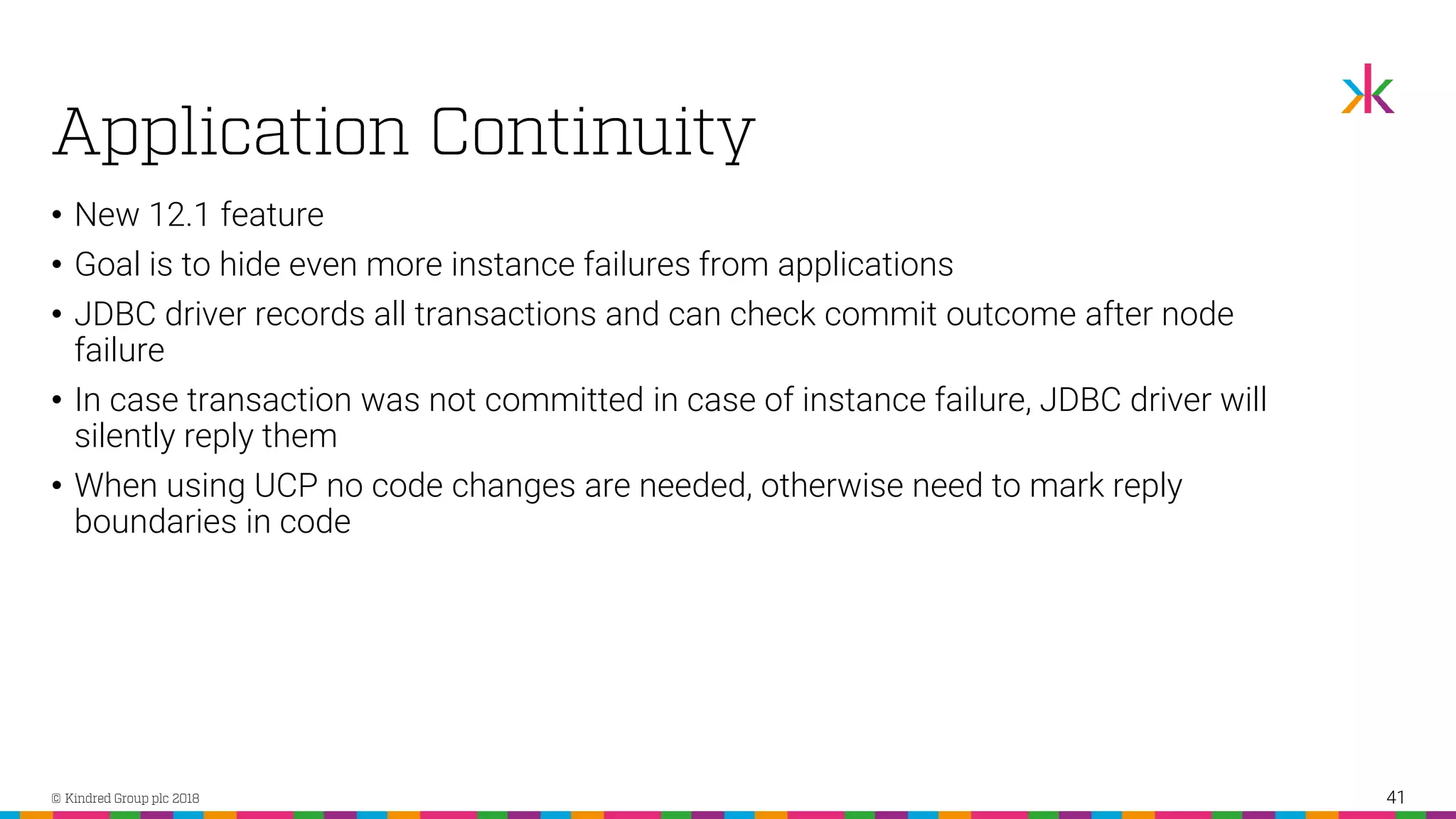 • New 12.1 feature • Goal is to hide even more instance failures from applications • JDBC driver records all transactions and can check commit outcome after node failure • In case transaction was not committed in case of instance failure, JDBC driver will silently reply them • When using UCP no code changes are needed, otherwise need to mark reply boundaries in code 41 