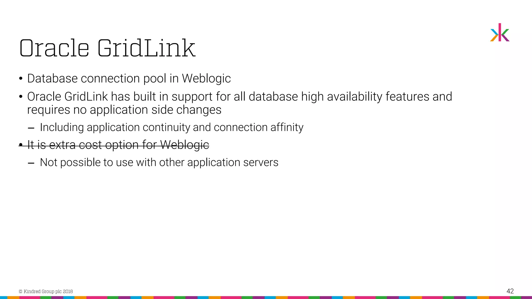 • Database connection pool in Weblogic • Oracle GridLink has built in support for all database high availability features and requires no application side changes ‒ Including application continuity and connection affinity • It is extra cost option for Weblogic ‒ Not possible to use with other application servers 42 