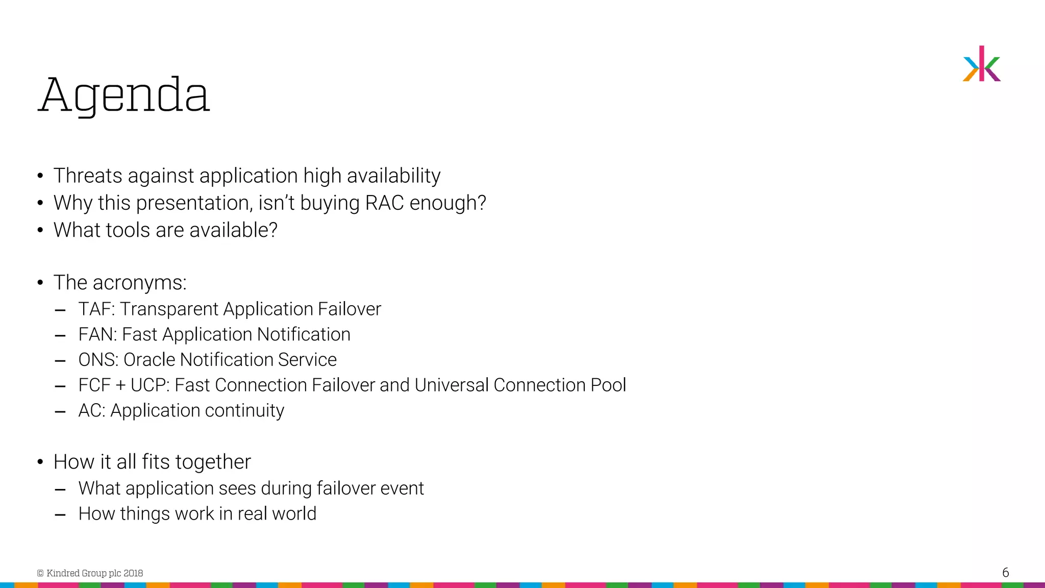 • Threats against application high availability • Why this presentation, isn’t buying RAC enough? • What tools are available? • The acronyms: ‒ TAF: Transparent Application Failover ‒ FAN: Fast Application Notification ‒ ONS: Oracle Notification Service ‒ FCF + UCP: Fast Connection Failover and Universal Connection Pool ‒ AC: Application continuity • How it all fits together ‒ What application sees during failover event ‒ How things work in real world 6 