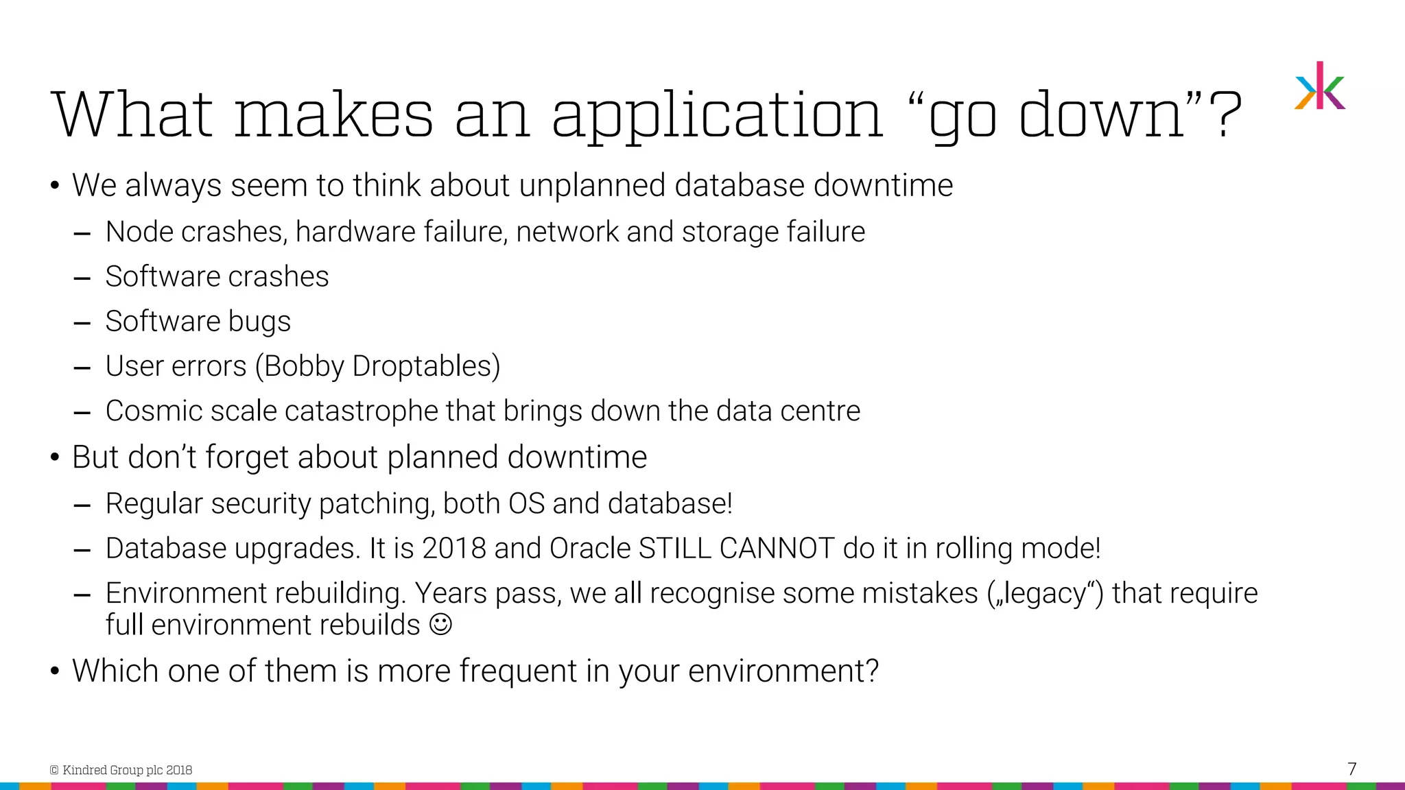 • We always seem to think about unplanned database downtime ‒ Node crashes, hardware failure, network and storage failure ‒ Software crashes ‒ Software bugs ‒ User errors (Bobby Droptables) ‒ Cosmic scale catastrophe that brings down the data centre • But don’t forget about planned downtime ‒ Regular security patching, both OS and database! ‒ Database upgrades. It is 2018 and Oracle STILL CANNOT do it in rolling mode! ‒ Environment rebuilding. Years pass, we all recognise some mistakes („legacy“) that require full environment rebuilds ☺ • Which one of them is more frequent in your environment? 7 