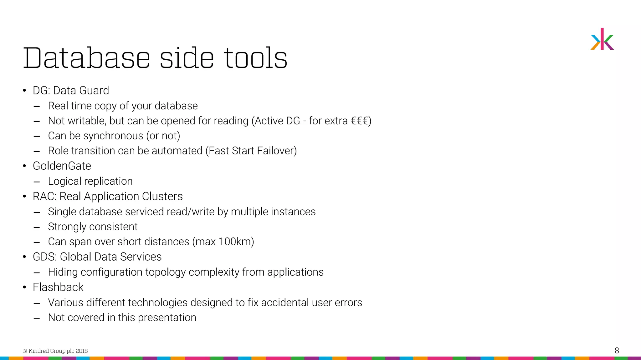 • DG: Data Guard ‒ Real time copy of your database ‒ Not writable, but can be opened for reading (Active DG - for extra €€€) ‒ Can be synchronous (or not) ‒ Role transition can be automated (Fast Start Failover) • GoldenGate ‒ Logical replication • RAC: Real Application Clusters ‒ Single database serviced read/write by multiple instances ‒ Strongly consistent ‒ Can span over short distances (max 100km) • GDS: Global Data Services ‒ Hiding configuration topology complexity from applications • Flashback ‒ Various different technologies designed to fix accidental user errors ‒ Not covered in this presentation 8 