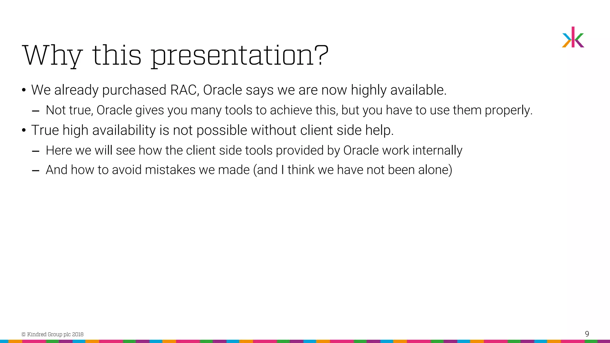 • We already purchased RAC, Oracle says we are now highly available. ‒ Not true, Oracle gives you many tools to achieve this, but you have to use them properly. • True high availability is not possible without client side help. ‒ Here we will see how the client side tools provided by Oracle work internally ‒ And how to avoid mistakes we made (and I think we have not been alone) 9 