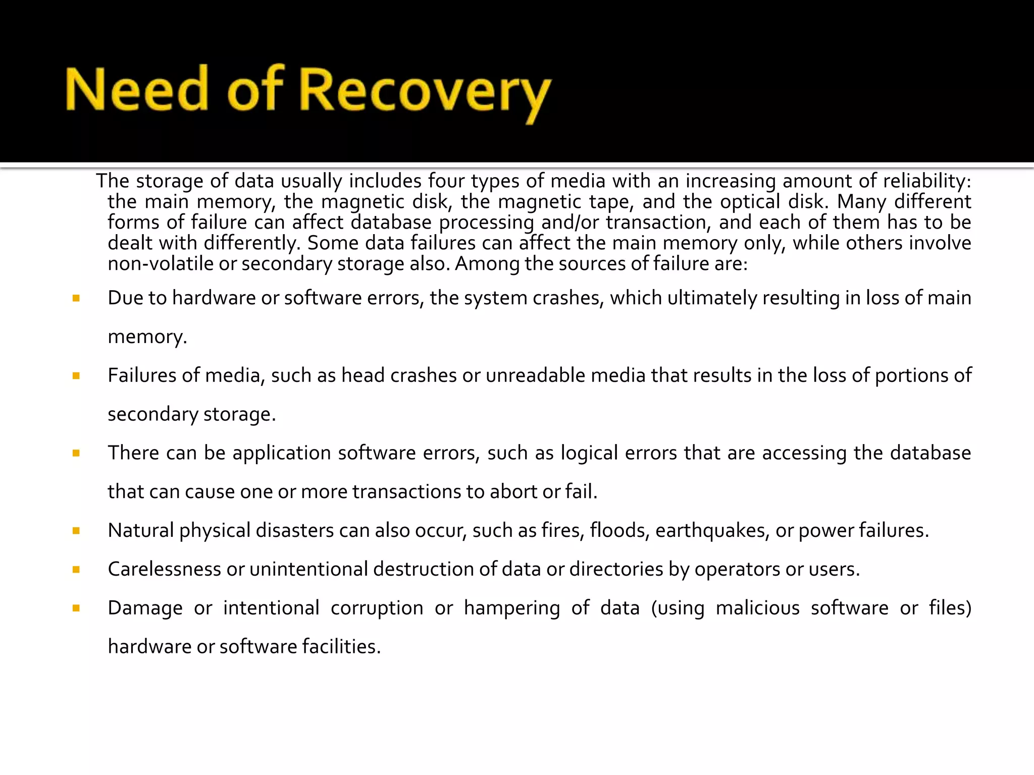 The storage of data usually includes four types of media with an increasing amount of reliability:
the main memory, the magnetic disk, the magnetic tape, and the optical disk. Many different
forms of failure can affect database processing and/or transaction, and each of them has to be
dealt with differently. Some data failures can affect the main memory only, while others involve
non-volatile or secondary storage also. Among the sources of failure are:
 Due to hardware or software errors, the system crashes, which ultimately resulting in loss of main
memory.
 Failures of media, such as head crashes or unreadable media that results in the loss of portions of
secondary storage.
 There can be application software errors, such as logical errors that are accessing the database
that can cause one or more transactions to abort or fail.
 Natural physical disasters can also occur, such as fires, floods, earthquakes, or power failures.
 Carelessness or unintentional destruction of data or directories by operators or users.
 Damage or intentional corruption or hampering of data (using malicious software or files)
hardware or software facilities.
 