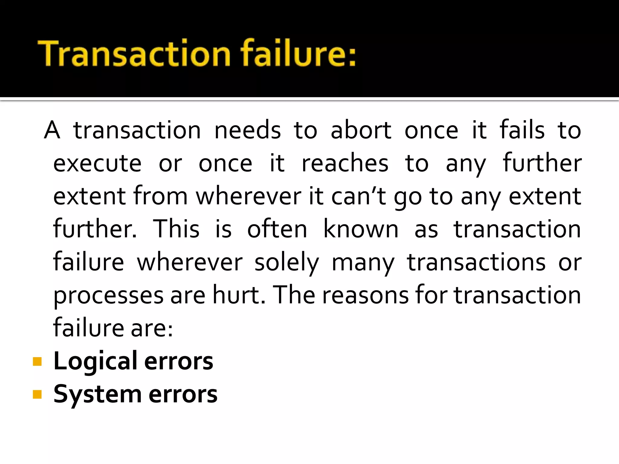 A transaction needs to abort once it fails to
execute or once it reaches to any further
extent from wherever it can’t go to any extent
further. This is often known as transaction
failure wherever solely many transactions or
processes are hurt. The reasons for transaction
failure are:
 Logical errors
 System errors
 