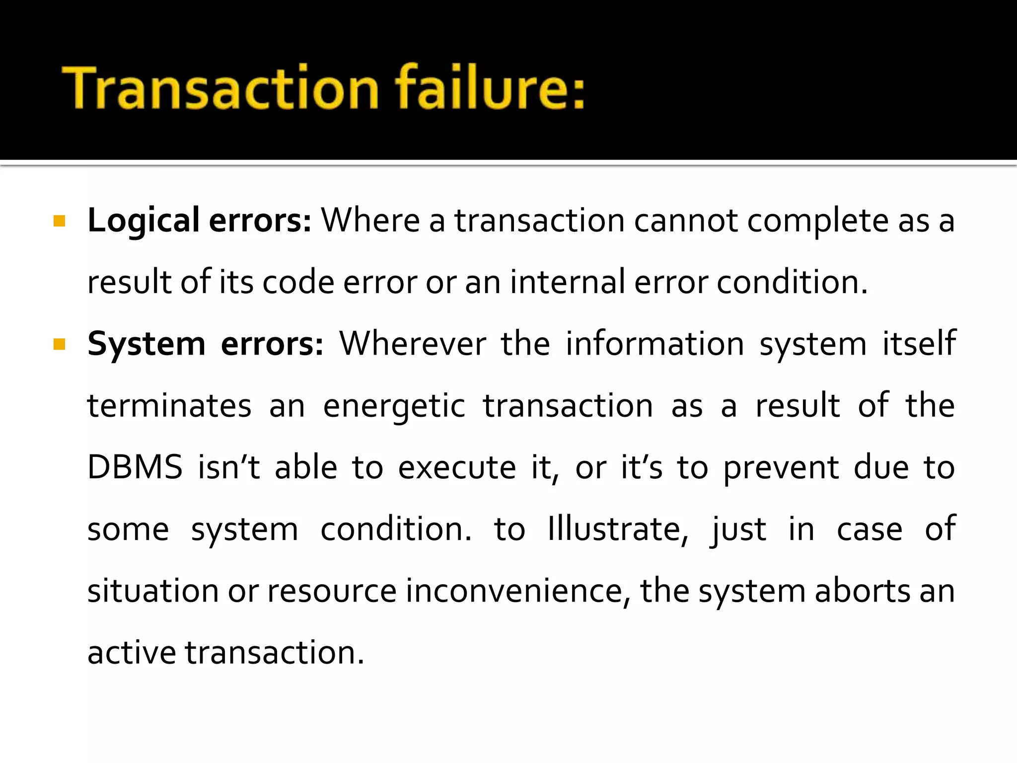  Logical errors: Where a transaction cannot complete as a
result of its code error or an internal error condition.
 System errors: Wherever the information system itself
terminates an energetic transaction as a result of the
DBMS isn’t able to execute it, or it’s to prevent due to
some system condition. to Illustrate, just in case of
situation or resource inconvenience, the system aborts an
active transaction.
 