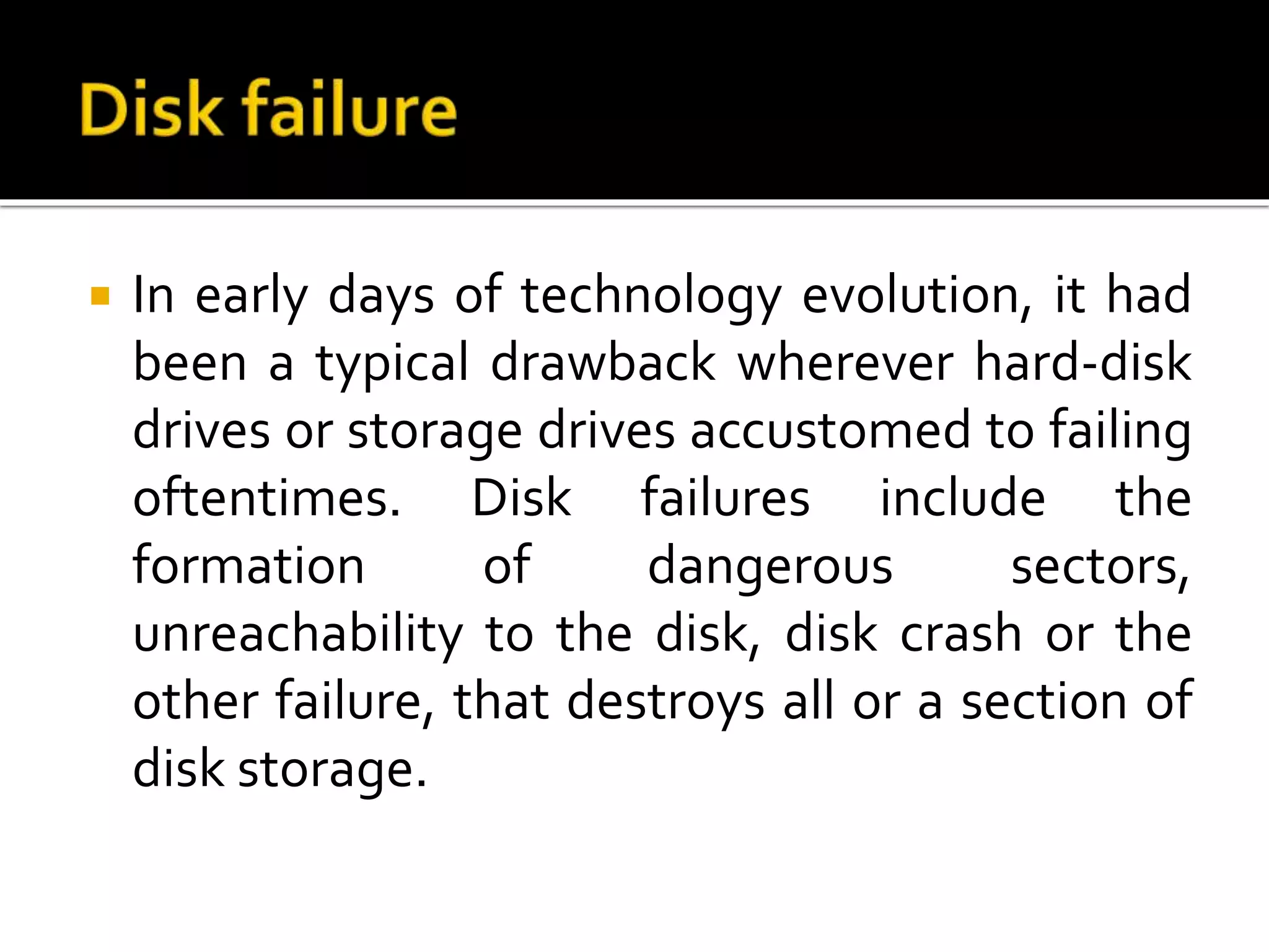  In early days of technology evolution, it had
been a typical drawback wherever hard-disk
drives or storage drives accustomed to failing
oftentimes. Disk failures include the
formation of dangerous sectors,
unreachability to the disk, disk crash or the
other failure, that destroys all or a section of
disk storage.
 