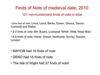 Finds of Note of medieval date, 2010 121 non-numismatic finds of note in total One find of note: Lincs, Leics, Berks, Essex, Gloucs, Devon, Cornwall and Wales 2-3 finds of note: BH, Bucks, Liverpool, WAW, Wilts, West Mids 4-8 finds of note: Hants, Dorset, Northants, Surrey, Sussex, London SWYOR had 10 finds of note DENO had 15 finds of note The Isle of Wight had 27 finds of note!