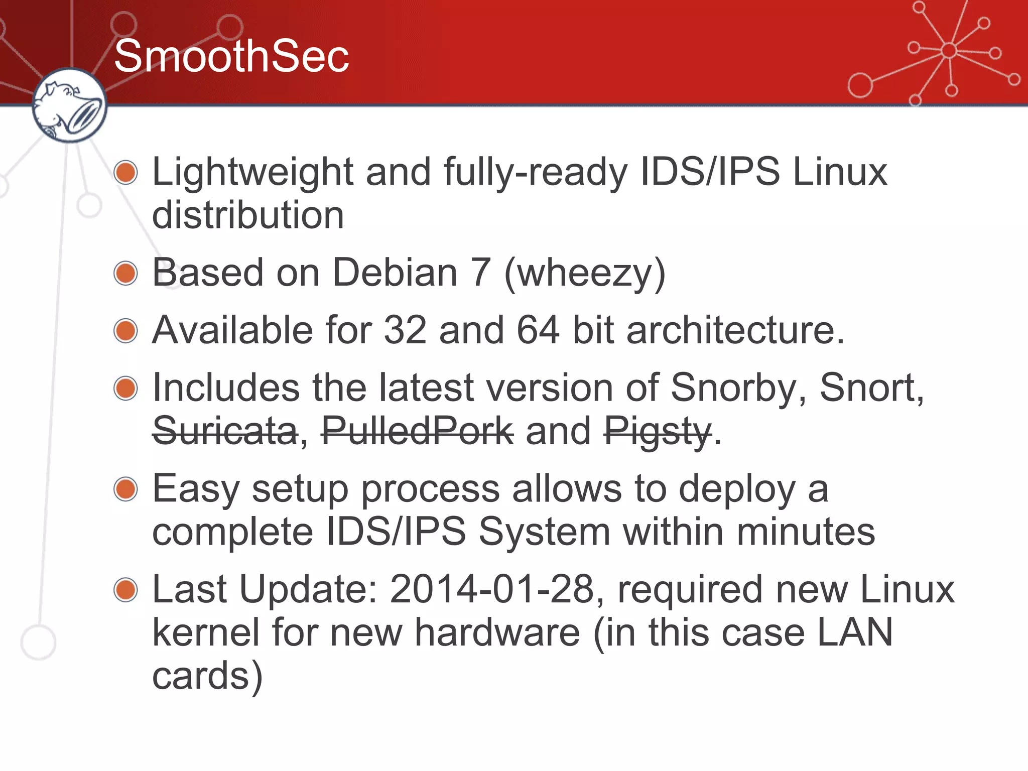 SmoothSec
Lightweight and fully-ready IDS/IPS Linux
distribution
Based on Debian 7 (wheezy)
Available for 32 and 64 bit architecture.
Includes the latest version of Snorby, Snort,
Suricata, PulledPork and Pigsty.
Easy setup process allows to deploy a
complete IDS/IPS System within minutes
Last Update: 2014-01-28, required new Linux
kernel for new hardware (in this case LAN
cards)
 