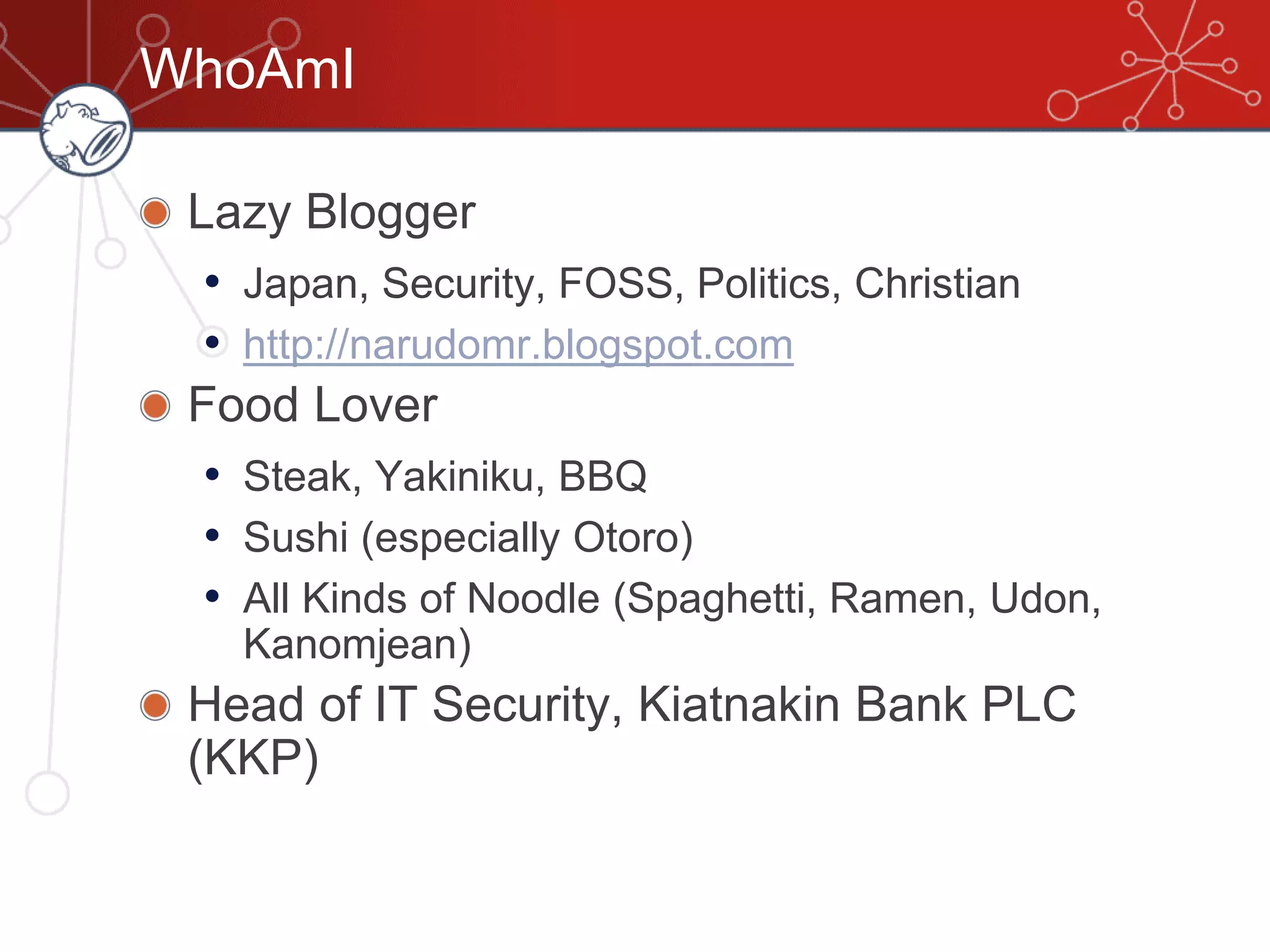WhoAmI
Lazy Blogger
• Japan, Security, FOSS, Politics, Christian
• http://narudomr.blogspot.com
Food Lover
• Steak, Yakiniku, BBQ
• Sushi (especially Otoro)
• All Kinds of Noodle (Spaghetti, Ramen, Udon,
Kanomjean)
Head of IT Security, Kiatnakin Bank PLC
(KKP)
 