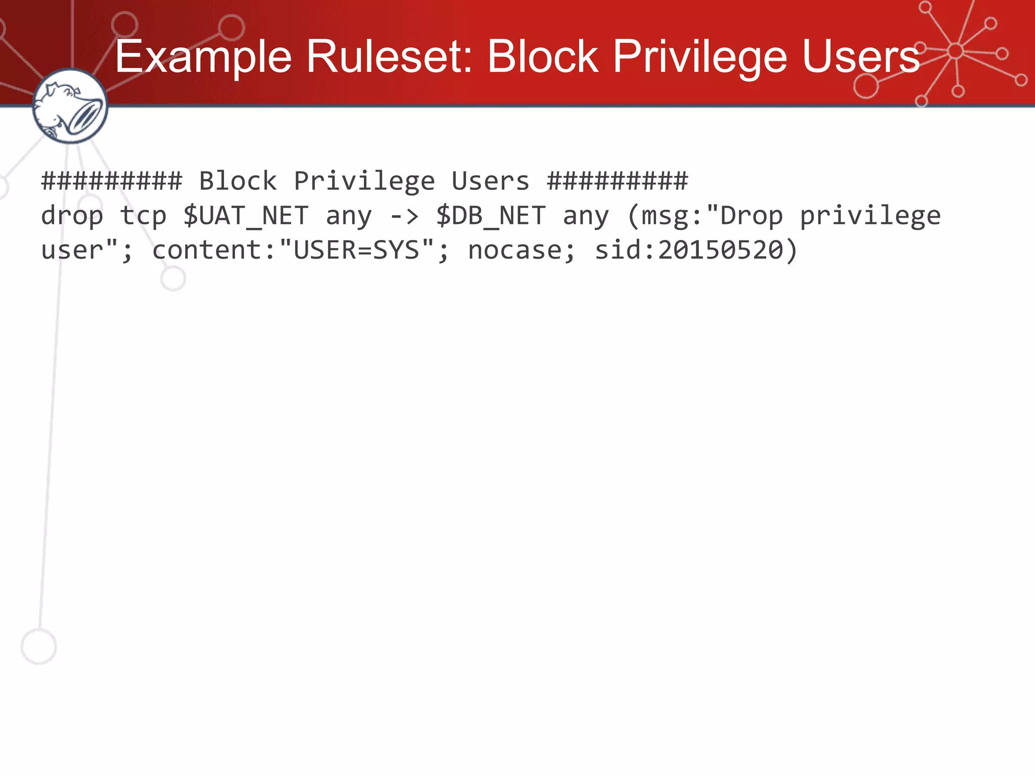 Example Ruleset: Block Privilege Users
######### Block Privilege Users #########
drop tcp $UAT_NET any -> $DB_NET any (msg:"Drop privilege
user"; content:"USER=SYS"; nocase; sid:20150520)
 