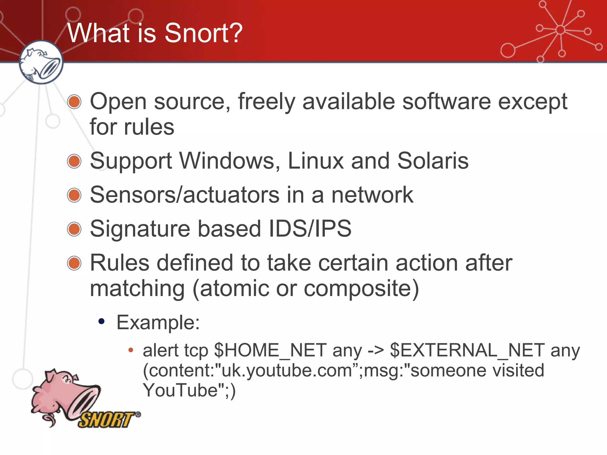 What is Snort?
Open source, freely available software except
for rules
Support Windows, Linux and Solaris
Sensors/actuators in a network
Signature based IDS/IPS
Rules defined to take certain action after
matching (atomic or composite)
• Example:
• alert tcp $HOME_NET any -> $EXTERNAL_NET any
(content:"uk.youtube.com”;msg:"someone visited
YouTube";)‫‏‬
 