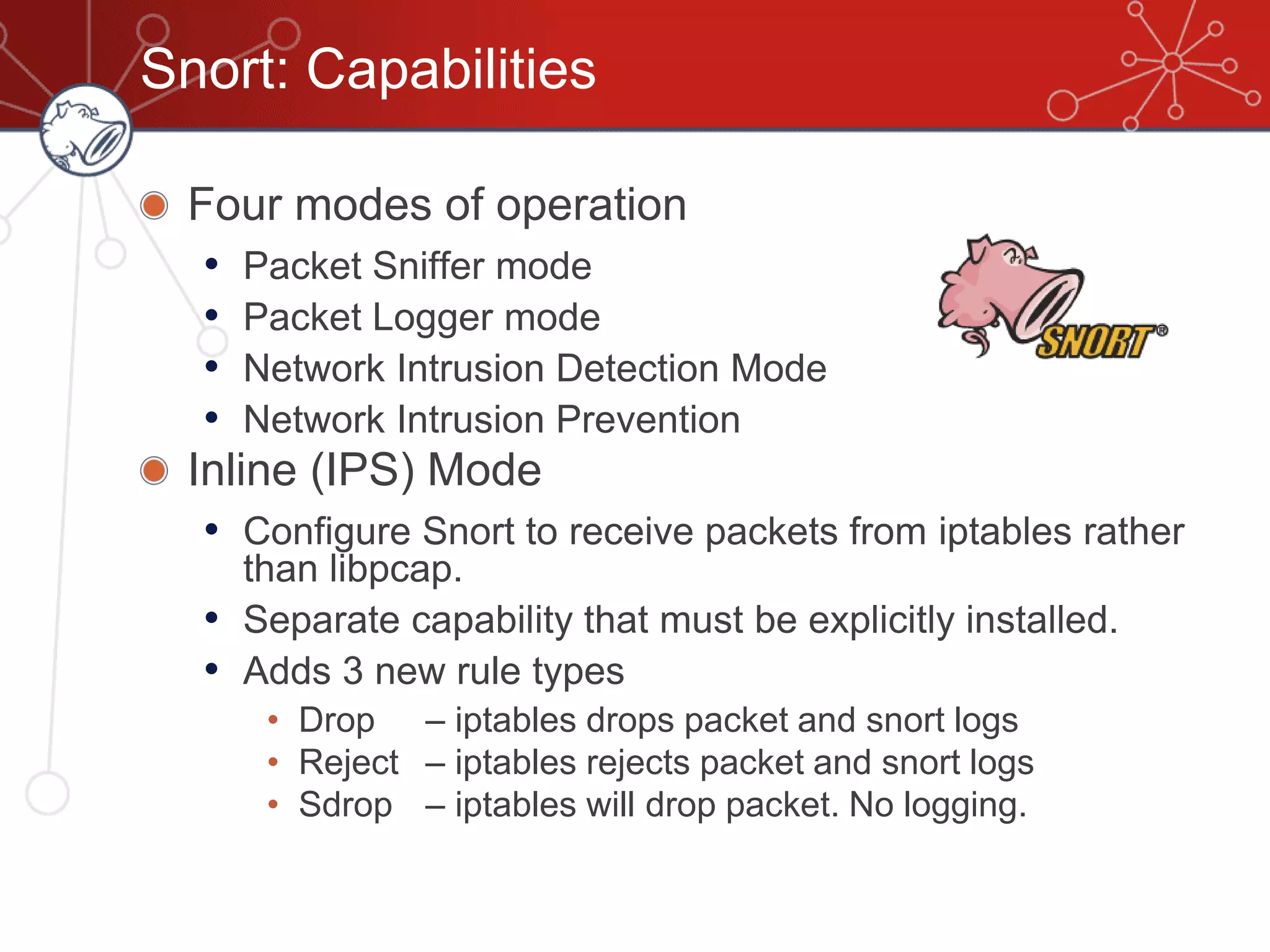 Snort: Capabilities
Four modes of operation
• Packet Sniffer mode
• Packet Logger mode
• Network Intrusion Detection Mode
• Network Intrusion Prevention
Inline (IPS) Mode
• Configure Snort to receive packets from iptables rather
than libpcap.
• Separate capability that must be explicitly installed.
• Adds 3 new rule types
• Drop – iptables drops packet and snort logs
• Reject – iptables rejects packet and snort logs
• Sdrop – iptables will drop packet. No logging.
 