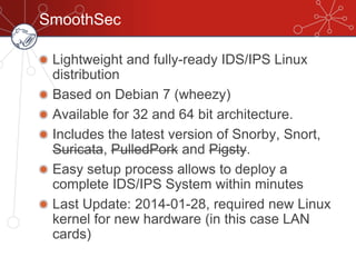 SmoothSec
Lightweight and fully-ready IDS/IPS Linux
distribution
Based on Debian 7 (wheezy)
Available for 32 and 64 bit architecture.
Includes the latest version of Snorby, Snort,
Suricata, PulledPork and Pigsty.
Easy setup process allows to deploy a
complete IDS/IPS System within minutes
Last Update: 2014-01-28, required new Linux
kernel for new hardware (in this case LAN
cards)
 