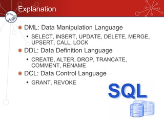 Explanation
DML: Data Manipulation Language
• SELECT, INSERT, UPDATE, DELETE, MERGE,
UPSERT, CALL, LOCK
DDL: Data Definition Language
• CREATE, ALTER, DROP, TRANCATE,
COMMENT, RENAME
DCL: Data Control Language
• GRANT, REVOKE
 