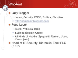 WhoAmI
Lazy Blogger
• Japan, Security, FOSS, Politics, Christian
• http://narudomr.blogspot.com
Food Lover
• Steak, Yakiniku, BBQ
• Sushi (especially Otoro)
• All Kinds of Noodle (Spaghetti, Ramen, Udon,
Kanomjean)
Head of IT Security, Kiatnakin Bank PLC
(KKP)
 