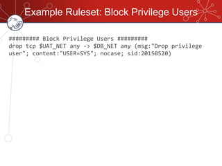 Example Ruleset: Block Privilege Users
######### Block Privilege Users #########
drop tcp $UAT_NET any -> $DB_NET any (msg:"Drop privilege
user"; content:"USER=SYS"; nocase; sid:20150520)
 