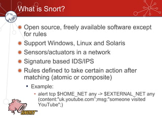 What is Snort?
Open source, freely available software except
for rules
Support Windows, Linux and Solaris
Sensors/actuators in a network
Signature based IDS/IPS
Rules defined to take certain action after
matching (atomic or composite)
• Example:
• alert tcp $HOME_NET any -> $EXTERNAL_NET any
(content:"uk.youtube.com”;msg:"someone visited
YouTube";)‫‏‬
 