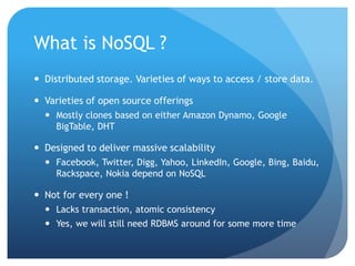 What is NoSQL ?
 Distributed storage. Varieties of ways to access / store data.
 Varieties of open source offerings
 Mostly clones based on either Amazon Dynamo, Google
BigTable, DHT
 Designed to deliver massive scalability
 Facebook, Twitter, Digg, Yahoo, LinkedIn, Google, Bing, Baidu,
Rackspace, Nokia depend on NoSQL
 Not for every one !
 Lacks transaction, atomic consistency
 Yes, we will still need RDBMS around for some more time
 