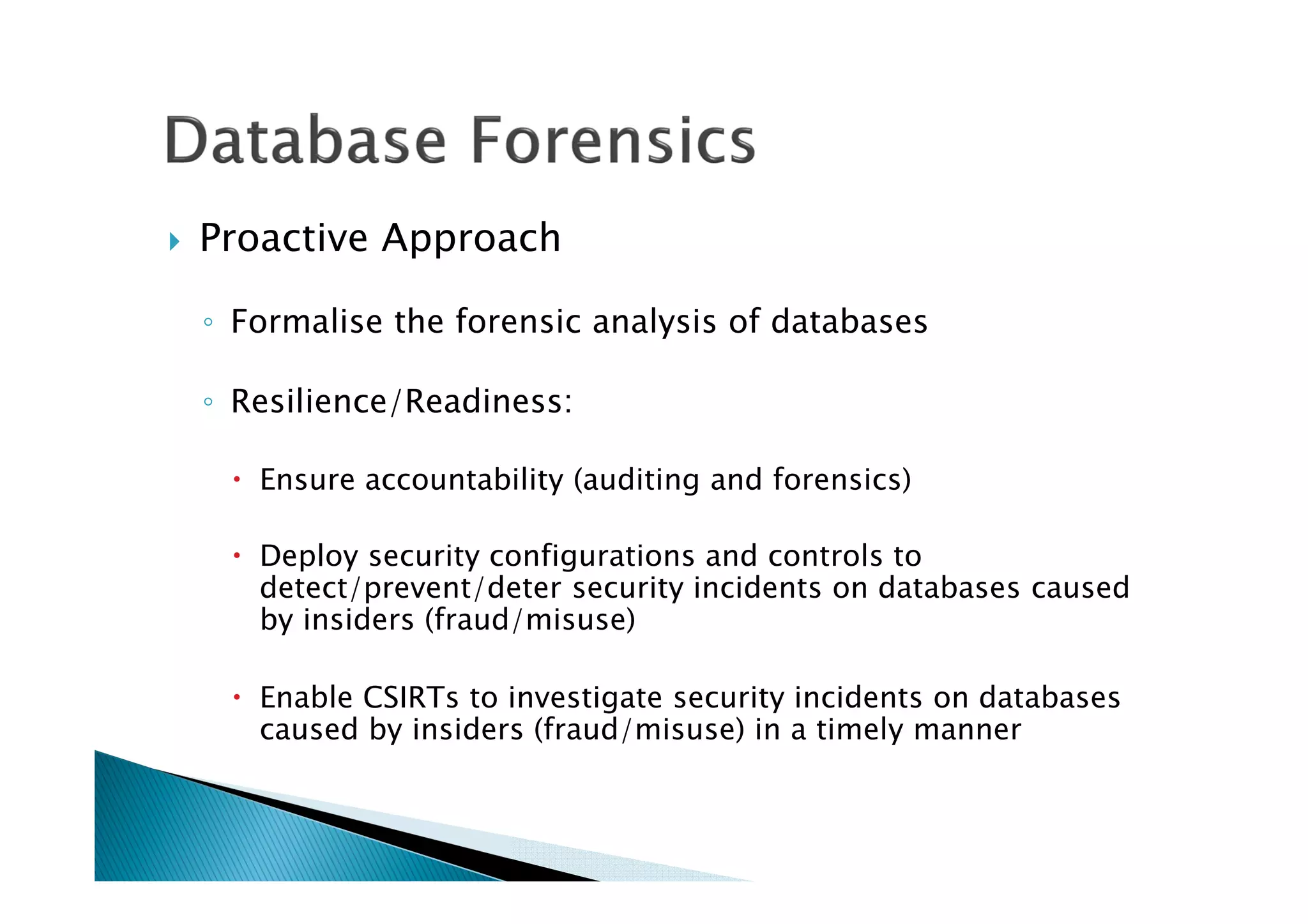 Proactive Approach
◦ Formalise the forensic analysis of databases
◦ Resilience/Readiness:
Ensure accountability (auditing and forensics)
Deploy security configurations and controls to
detect/prevent/deter security incidents on databases caused
by insiders (fraud/misuse)
Enable CSIRTs to investigate security incidents on databases
caused by insiders (fraud/misuse) in a timely manner
 