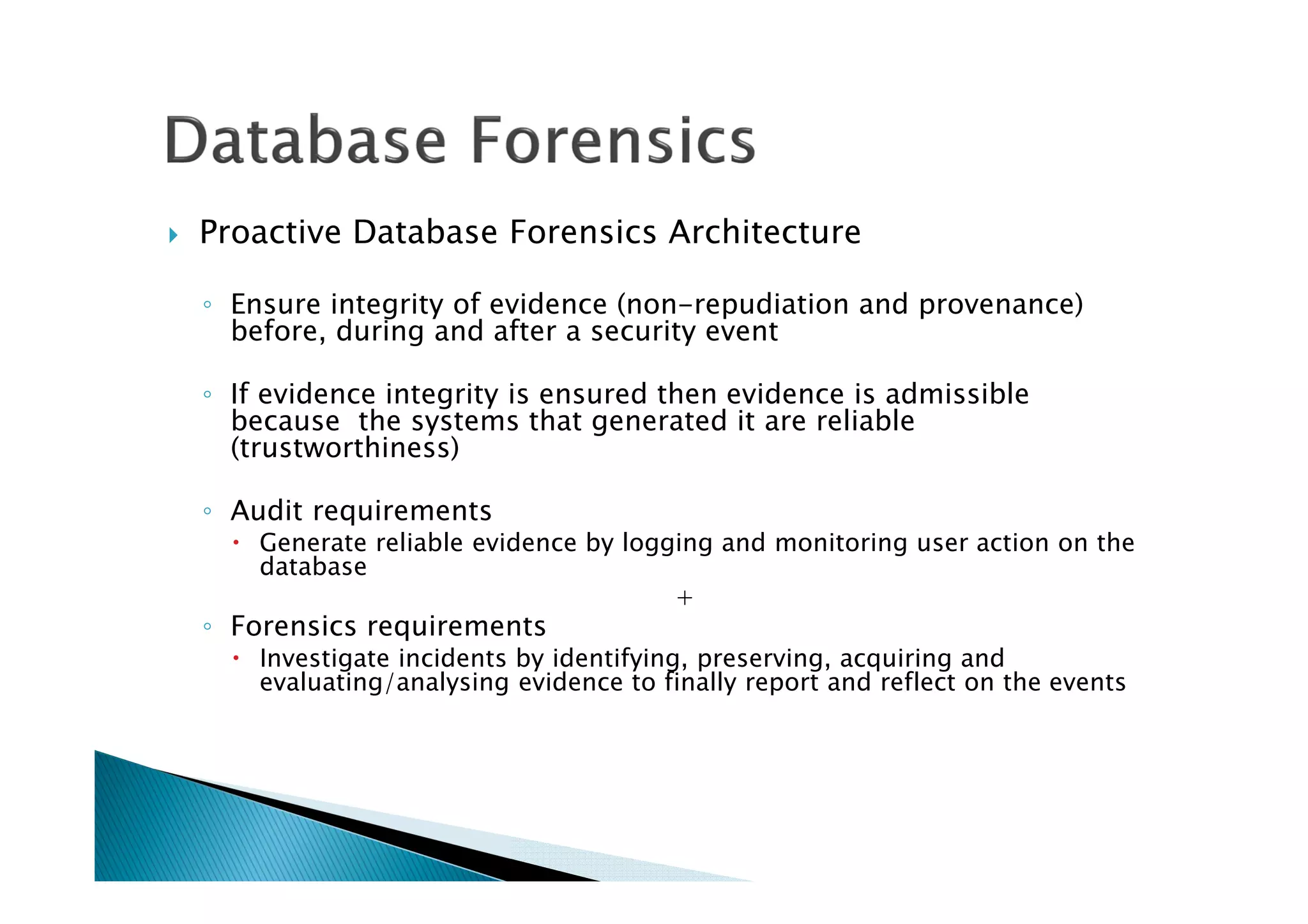 Proactive Database Forensics Architecture
◦ Ensure integrity of evidence (non-repudiation and provenance)
before, during and after a security event
◦ If evidence integrity is ensured then evidence is admissible
because the systems that generated it are reliable
(trustworthiness)
◦ Audit requirements
Generate reliable evidence by logging and monitoring user action on the
database
+
◦ Forensics requirements
Investigate incidents by identifying, preserving, acquiring and
evaluating/analysing evidence to finally report and reflect on the events
 