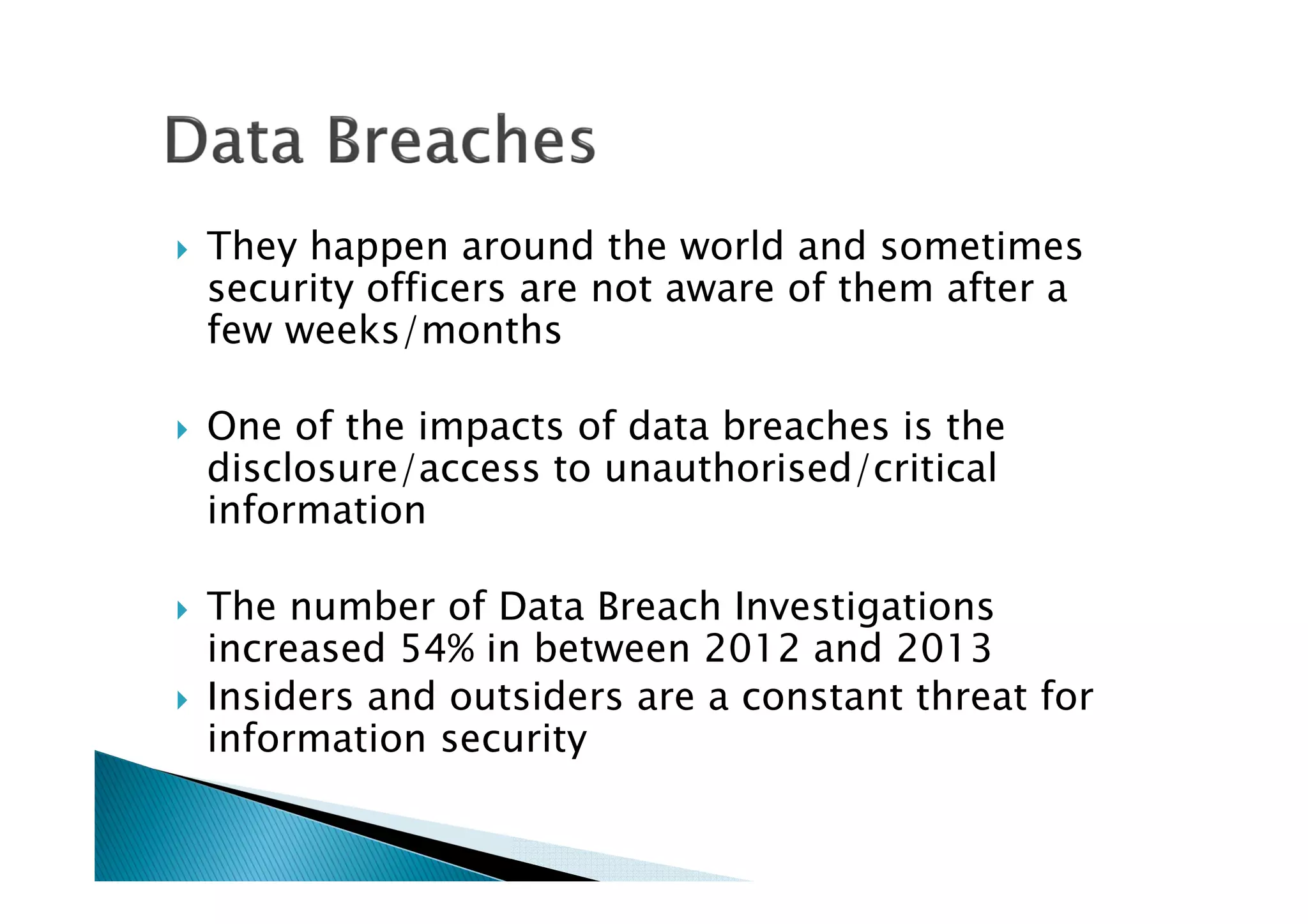 They happen around the world and sometimes
security officers are not aware of them after a
few weeks/months
One of the impacts of data breaches is the
disclosure/access to unauthorised/critical
information
The number of Data Breach Investigations
increased 54% in between 2012 and 2013
Insiders and outsiders are a constant threat for
information security
 