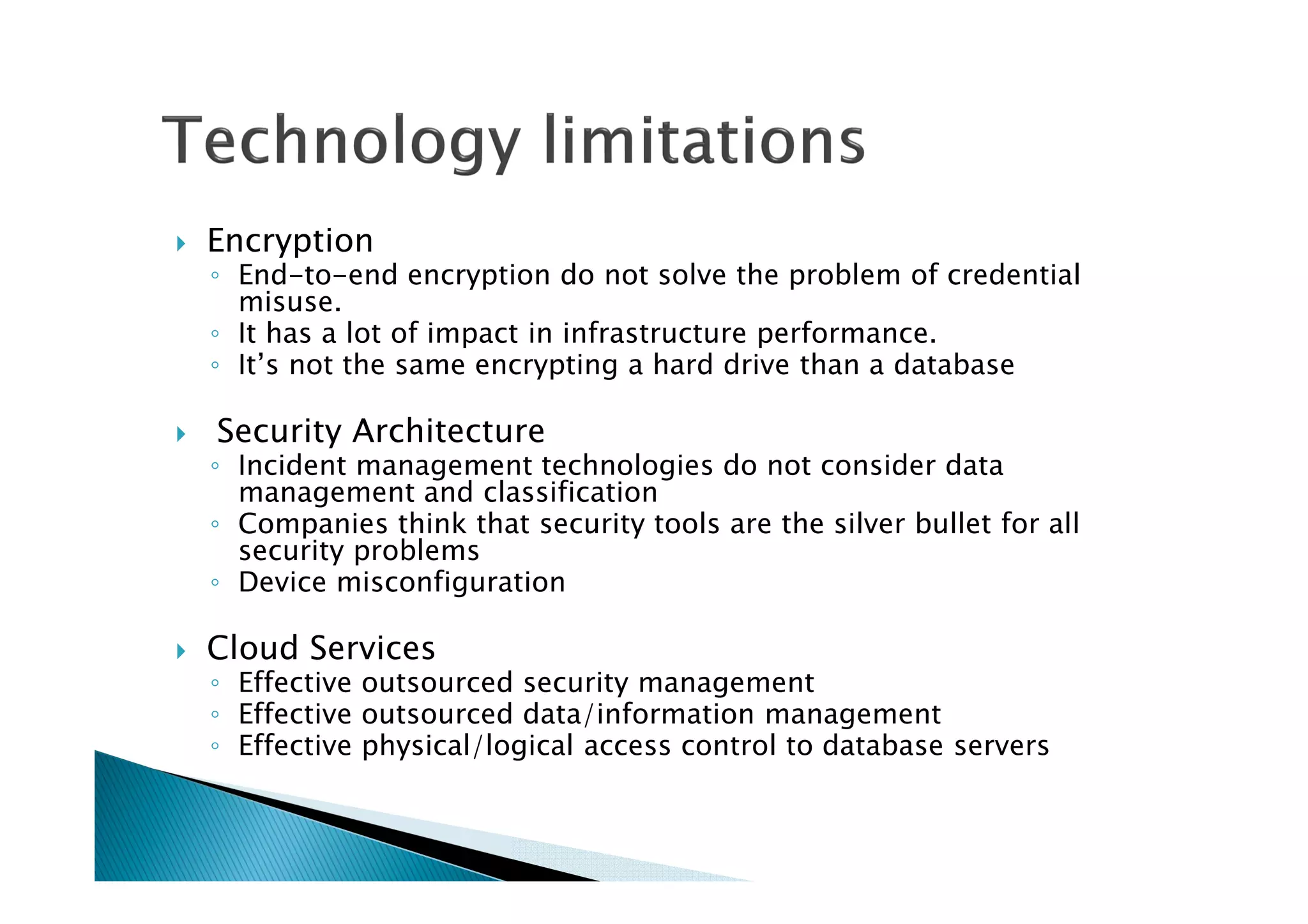 Encryption
◦ End-to-end encryption do not solve the problem of credential
misuse.
◦ It has a lot of impact in infrastructure performance.
◦ It’s not the same encrypting a hard drive than a database
Security Architecture
◦ Incident management technologies do not consider data
management and classification
◦ Companies think that security tools are the silver bullet for all
security problems
◦ Device misconfiguration
Cloud Services
◦ Effective outsourced security management
◦ Effective outsourced data/information management
◦ Effective physical/logical access control to database servers
 