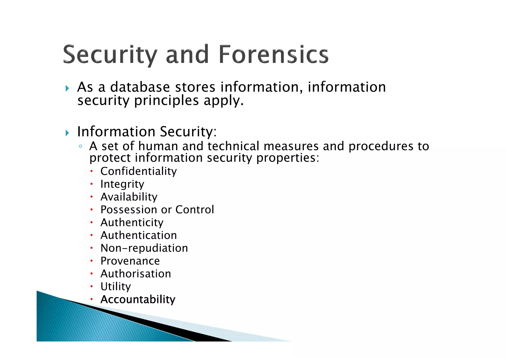 As a database stores information, information
security principles apply.
Information Security:
◦ A set of human and technical measures and procedures to
protect information security properties:
Confidentiality
Integrity
Availability
Possession or Control
Authenticity
Authentication
Non-repudiation
Provenance
Authorisation
Utility
AccountabilityAccountabilityAccountabilityAccountability
 