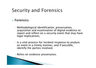 ForensicsForensicsForensicsForensics
◦ Methodological identification, preservation,
acquisition and examination of digital evidence to
report and reflect on a security event that may have
legal implications.
◦ Is a vital process for incident response to analyse
an event in a timely manner, and if possible,
identify the parties involved.
◦ Relies on evidence provenance.
 