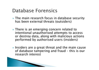 The main research focus in database security
has been external threats (outsiders)
There is an emerging concern related to
intentional unauthorised attempts to access
or destroy data, along with malicious actions
performed by authorised users (insiders)
Insiders are a great threat and the main cause
of database tampering and fraud – this is our
research interest
 