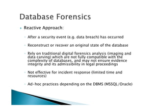 Reactive Approach:
◦ After a security event (e.g. data breach) has occurred
◦ Reconstruct or recover an original state of the database
◦ Rely on traditional digital forensics analysis (imaging and
data carving) which are not fully compatible with the
complexity of databases, and may not ensure evidence
integrity and its admissibility in legal proceedings
◦ Not effective for incident response (limited time and
resources)
◦ Ad-hoc practices depending on the DBMS (MSSQL/Oracle)
 