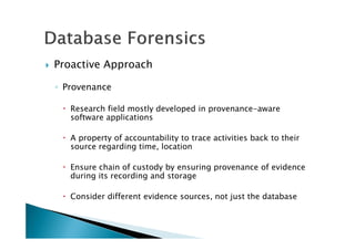 Proactive Approach
◦ Provenance
Research field mostly developed in provenance-aware
software applications
A property of accountability to trace activities back to their
source regarding time, location
Ensure chain of custody by ensuring provenance of evidence
during its recording and storage
Consider different evidence sources, not just the database
 