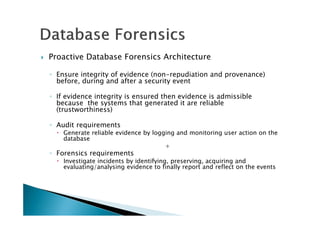 Proactive Database Forensics Architecture
◦ Ensure integrity of evidence (non-repudiation and provenance)
before, during and after a security event
◦ If evidence integrity is ensured then evidence is admissible
because the systems that generated it are reliable
(trustworthiness)
◦ Audit requirements
Generate reliable evidence by logging and monitoring user action on the
database
+
◦ Forensics requirements
Investigate incidents by identifying, preserving, acquiring and
evaluating/analysing evidence to finally report and reflect on the events
 