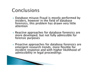 Database misuse/fraud is mostly performed by
insiders, however in the field of database
forensics, this problem has drawn very little
attention
Reactive approaches for database forensics are
more developed, but not fully admissible for
forensic purposes
Proactive approaches for database forensics are
emergent research trends, more flexible for
incident response and with higher likelihood of
admissibility in legal proceedings
 