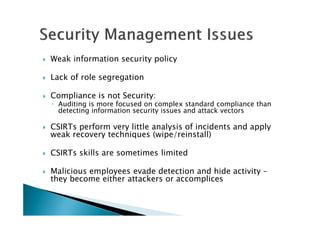 Weak information security policy
Lack of role segregation
Compliance is not Security:
◦ Auditing is more focused on complex standard compliance than
detecting information security issues and attack vectors
CSIRTs perform very little analysis of incidents and apply
weak recovery techniques (wipe/reinstall)
CSIRTs skills are sometimes limited
Malicious employees evade detection and hide activity –
they become either attackers or accomplices
 