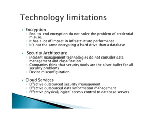 Encryption
◦ End-to-end encryption do not solve the problem of credential
misuse.
◦ It has a lot of impact in infrastructure performance.
◦ It’s not the same encrypting a hard drive than a database
Security Architecture
◦ Incident management technologies do not consider data
management and classification
◦ Companies think that security tools are the silver bullet for all
security problems
◦ Device misconfiguration
Cloud Services
◦ Effective outsourced security management
◦ Effective outsourced data/information management
◦ Effective physical/logical access control to database servers
 