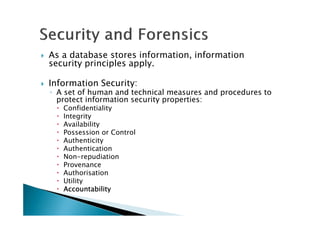 As a database stores information, information
security principles apply.
Information Security:
◦ A set of human and technical measures and procedures to
protect information security properties:
Confidentiality
Integrity
Availability
Possession or Control
Authenticity
Authentication
Non-repudiation
Provenance
Authorisation
Utility
AccountabilityAccountabilityAccountabilityAccountability
 