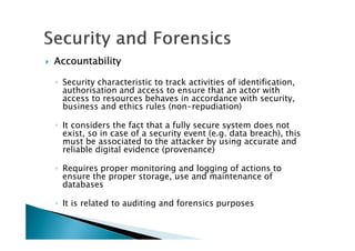 AccountabilityAccountabilityAccountabilityAccountability
◦ Security characteristic to track activities of identification,
authorisation and access to ensure that an actor with
access to resources behaves in accordance with security,
business and ethics rules (non-repudiation)
◦ It considers the fact that a fully secure system does not
exist, so in case of a security event (e.g. data breach), this
must be associated to the attacker by using accurate and
reliable digital evidence (provenance)
◦ Requires proper monitoring and logging of actions to
ensure the proper storage, use and maintenance of
databases
◦ It is related to auditing and forensics purposes
 