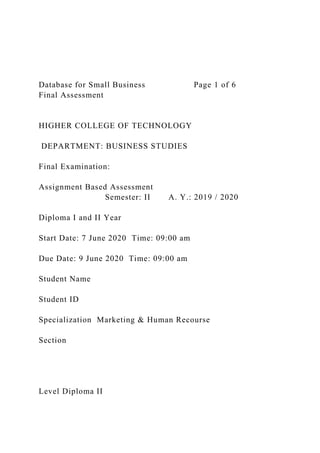 Database for Small Business Page 1 of 6
Final Assessment
HIGHER COLLEGE OF TECHNOLOGY
DEPARTMENT: BUSINESS STUDIES
Final Examination:
Assignment Based Assessment
Semester: II A. Y.: 2019 / 2020
Diploma I and II Year
Start Date: 7 June 2020 Time: 09:00 am
Due Date: 9 June 2020 Time: 09:00 am
Student Name
Student ID
Specialization Marketing & Human Recourse
Section
Level Diploma II
 