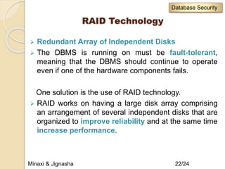 RAID Technology
 Redundant Array of Independent Disks
 The DBMS is running on must be fault-tolerant,
meaning that the DBMS should continue to operate
even if one of the hardware components fails.
One solution is the use of RAID technology.
 RAID works on having a large disk array comprising
an arrangement of several independent disks that are
organized to improve reliability and at the same time
increase performance.
Minaxi & Jignasha 22/24
Database Security
 