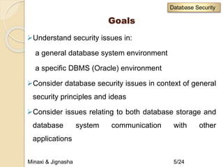 Goals
Understand security issues in:
a general database system environment
a specific DBMS (Oracle) environment
Consider database security issues in context of general
security principles and ideas
Consider issues relating to both database storage and
database system communication with other
applications
Minaxi & Jignasha 5/24
Database Security
 