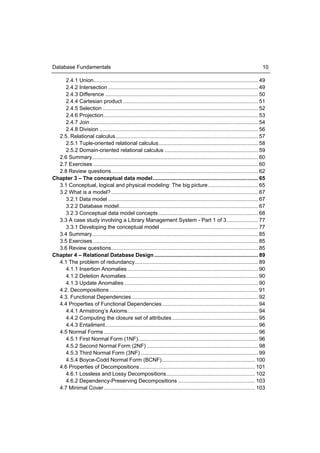 Database Fundamentals                                                                                                             10

     2.4.1 Union............................................................................................................... 49
     2.4.2 Intersection ..................................................................................................... 49
     2.4.3 Difference ....................................................................................................... 50
     2.4.4 Cartesian product ........................................................................................... 51
     2.4.5 Selection ......................................................................................................... 52
     2.4.6 Projection ........................................................................................................ 53
     2.4.7 Join ................................................................................................................. 54
     2.4.8 Division ........................................................................................................... 56
  2.5. Relational calculus ................................................................................................ 57
     2.5.1 Tuple-oriented relational calculus ................................................................... 58
     2.5.2 Domain-oriented relational calculus ............................................................... 59
  2.6 Summary................................................................................................................ 60
  2.7 Exercises ............................................................................................................... 60
  2.8 Review questions ................................................................................................... 62
Chapter 3 – The conceptual data model ....................................................................... 65
  3.1 Conceptual, logical and physical modeling: The big picture .................................. 65
  3.2 What is a model? ................................................................................................... 67
     3.2.1 Data model ..................................................................................................... 67
     3.2.2 Database model.............................................................................................. 67
     3.2.3 Conceptual data model concepts ................................................................... 68
  3.3 A case study involving a Library Management System - Part 1 of 3 ..................... 77
     3.3.1 Developing the conceptual model .................................................................. 77
  3.4 Summary................................................................................................................ 85
  3.5 Exercises ............................................................................................................... 85
  3.6 Review questions ................................................................................................... 85
Chapter 4 – Relational Database Design ...................................................................... 89
  4.1 The problem of redundancy ................................................................................... 89
     4.1.1 Insertion Anomalies ........................................................................................ 90
     4.1.2 Deletion Anomalies ......................................................................................... 90
     4.1.3 Update Anomalies .......................................................................................... 90
  4.2. Decompositions .................................................................................................... 91
  4.3. Functional Dependencies ..................................................................................... 92
  4.4 Properties of Functional Dependencies ................................................................. 94
     4.4.1 Armstrong’s Axioms ........................................................................................ 94
     4.4.2 Computing the closure set of attributes .......................................................... 95
     4.4.3 Entailment ....................................................................................................... 96
  4.5 Normal Forms ........................................................................................................ 96
     4.5.1 First Normal Form (1NF)................................................................................. 96
     4.5.2 Second Normal Form (2NF) ........................................................................... 98
     4.5.3 Third Normal Form (3NF) ............................................................................... 99
     4.5.4 Boyce-Codd Normal Form (BCNF)............................................................... 100
  4.6 Properties of Decompositions .............................................................................. 101
     4.6.1 Lossless and Lossy Decompositions............................................................ 102
     4.6.2 Dependency-Preserving Decompositions .................................................... 103
  4.7 Minimal Cover ...................................................................................................... 103
 