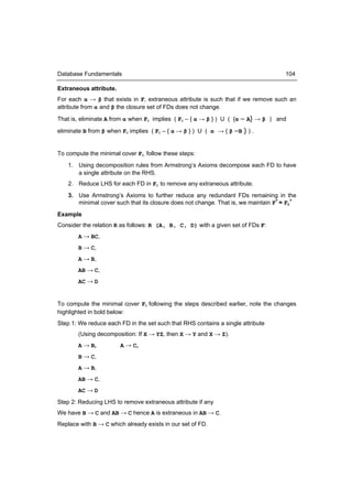 Database Fundamentals                                                               104

Extraneous attribute.
For each α → β that exists in F, extraneous attribute is such that if we remove such an
attribute from α and β the closure set of FDs does not change.

That is, eliminate A from α when Fc implies ( Fc – { α → β } ) U ( {α – A} → β ) and

eliminate B from β when Fc implies ( Fc – { α → β } ) U ( α → { β –B } ) .


To compute the minimal cover Fc, follow these steps:
    1. Using decomposition rules from Armstrong’s Axioms decompose each FD to have
       a single attribute on the RHS.
    2. Reduce LHS for each FD in Fc to remove any extraneous attribute.
    3. Use Armstrong’s Axioms to further reduce any redundant FDs remaining in the
       minimal cover such that its closure does not change. That is, we maintain F+ = Fc+
Example
Consider the relation R as follows: R (A, B, C, D) with a given set of FDs F:
       A → BC,
       B → C,
       A → B,
       AB → C,
       AC → D


To compute the minimal cover Fc following the steps described earlier, note the changes
highlighted in bold below:
Step 1: We reduce each FD in the set such that RHS contains a single attribute
       (Using decomposition: If X → YZ, then X → Y and X → Z).
       A → B,           A → C,
       B → C,
       A → B,
       AB → C,
       AC → D
Step 2: Reducing LHS to remove extraneous attribute if any
We have B → C and AB → C hence A is extraneous in AB → C.
Replace with B → C which already exists in our set of FD.
 
