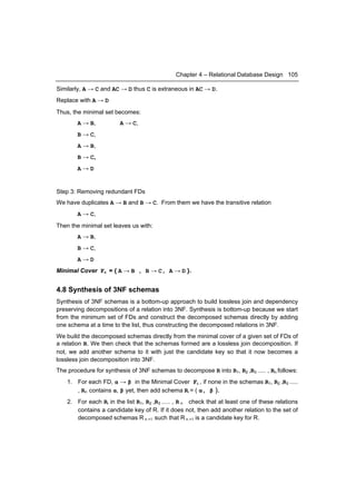 Chapter 4 – Relational Database Design 105

Similarly, A → C and AC → D thus C is extraneous in AC → D.
Replace with A → D
Thus, the minimal set becomes:
        A → B,           A → C,
        B → C,
        A → B,
        B → C,
        A→D


Step 3: Removing redundant FDs
We have duplicates A → B and B → C. From them we have the transitive relation
        A → C,
Then the minimal set leaves us with:
        A → B,
        B → C,
        A→D
Minimal Cover Fc = { A → B , B → C, A → D }.


4.8 Synthesis of 3NF schemas
Synthesis of 3NF schemas is a bottom-up approach to build lossless join and dependency
preserving decompositions of a relation into 3NF. Synthesis is bottom-up because we start
from the minimum set of FDs and construct the decomposed schemas directly by adding
one schema at a time to the list, thus constructing the decomposed relations in 3NF.
We build the decomposed schemas directly from the minimal cover of a given set of FDs of
a relation R. We then check that the schemas formed are a lossless join decomposition. If
not, we add another schema to it with just the candidate key so that it now becomes a
lossless join decomposition into 3NF.
The procedure for synthesis of 3NF schemas to decompose R into R1, R2 ,R3 ..... , Rn follows:
    1. For each FD, α → β in the Minimal Cover Fc , if none in the schemas R1, R2 ,R3 .....
       , Rn contains α, β yet, then add schema Ri = ( α, β ).
    2. For each Ri in the list R1, R2 ,R3 ..... , R n check that at least one of these relations
       contains a candidate key of R. If it does not, then add another relation to the set of
       decomposed schemas R n +1 such that R n +1 is a candidate key for R.
 