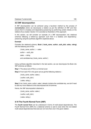 Database Fundamentals                                                                106

4.9 3NF decomposition
A 3NF decomposition can be achieved using a top-down method by the process of
normalization where we decompose a relation as per the definition of 3NF and then
ensure that it is lossless and dependency-preserving by performing certain checks on the
relations thus created. Section 4.5.3 provided an illustration of this approach.
In this section, we will consider an example of a 3NF decomposition into relational
schemas following a bottom-up approach such that it is lossless and dependency-
preserving using the synthesis algorithm explained above.
Example
Consider the relational schema, Book ( book_name, author, auth_dob, sales, rating)
with the following set of FDs:
       ( book_name, author ) → sales
       author → auth_dob
       sales → rating
       and candidate key { book_name, author }


Using synthesis algorithm described in the last section, we can decompose the Book into
3NF schemas as follows:
Step 1: The above set of FDs is a minimal cover
Step 2: From each FD in the given set we get the following relations –
       ( book_name, author, sales )
       ( author, auth_dob )
       ( sales, rating )
Step 3: As ( book_name, author, sales ) already contains the candidate key, we don't need
to add any more relations to this decomposed set of schemas.
Hence, the 3NF decomposition obtained is:
       ( book_name, author, sales )
       ( author, auth_dob )
       ( sales, rating )


4.10 The Fourth Normal Form (4NF)
The fourth normal form can be understood in terms of multi-valued dependencies. The
Fourth Normal Form (4NF) for a relational schema is said to exist when the non-related
multi-valued dependencies that exist are not more than one in the given relation.
 