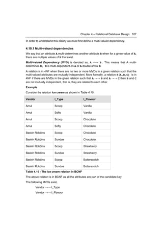 Chapter 4 – Relational Database Design 107

In order to understand this clearly we must first define a multi-valued dependency.

4.10.1 Multi-valued dependencies
We say that an attribute A multi-determines another attribute B when for a given value of A,
there are multiple values of B that exist.
Multi-valued Dependency (MVD) is denoted as, A →→ B. This means that A multi-
determines B, B is multi-dependent on A or A double arrow B.
A relation is in 4NF when there are no two or more MVDs in a given relation such that the
multi-valued attributes are mutually independent. More formally, a relation R(A,B,C) is in
4NF if there are MVDs in the given relation such that A →→ B and A →→ C then B and C
are not mutually independent, that is, they are related to each other.
Example
Consider the relation ice cream as shown in Table 4.10.

Vendor                  I_Type                  I_Flavour

Amul                    Scoop                   Vanilla

Amul                    Softy                   Vanilla

Amul                    Scoop                   Chocolate

Amul                    Softy                   Chocolate

Baskin Robbins          Scoop                   Chocolate

Baskin Robbins          Sundae                  Chocolate

Baskin Robbins          Scoop                   Strawberry

Baskin Robbins          Sundae                  Strawberry

Baskin Robbins          Scoop                   Butterscotch

Baskin Robbins          Sundae                  Butterscotch
Table 4.10 - The ice cream relation in BCNF
The above relation is in BCNF as all the attributes are part of the candidate key.
The following MVDs exist,
         Vendor →→ I_Type
         Vendor →→ I_Flavour
 
