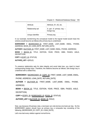 Chapter 4 – Relational Database Design 109


                 Attribute                    Attribute, A1, A2, etc.

                 Relationship set             A pair of primary key –
                                              foreign key

                 Unique identifier            Primary key

In our example, transforming the conceptual model to the logical model would mean the
schema would become as follows (the primary key is underlined):
BORROWER = {BORROWER_ID, FIRST_NAME, LAST_NAME, EMAIL, PHONE,
ADDRESS, BOOK_ID, LOAN_DATE, RETURN_DATE}
AUTHOR = {AUTHOR_ID, FIRST_NAME, LAST_NAME, EMAIL, PHONE, ADDRESS)
BOOK = {BOOK_ID, TITLE, EDITION, YEAR, PRICE, ISBN, PAGES, AISLE,
DECRIPTION}
COPY = {COPY_ID, STATUS}
AUTHOR_LIST = {ROLE}


To preserve relationship sets for data integrity and avoid data loss, you need to insert
corresponding foreign keys. Therefore, the relations become as follows: (the foreign key is
underlined with a dotted line):

BORROWER = {BORROWER_ID, COPY_ID, FIRST_NAME, LAST_NAME, EMAIL,
PHONE, ADDRESS, LOAN_DATE, RETURN_DATE}
AUTHOR = {AUTHOR_ID, FIRST_NAME, LAST_NAME, EMAIL, PHONE,
ADDRESS)
BOOK = {BOOK_ID, TITLE, EDITION, YEAR, PRICE, ISBN, PAGES, AISLE,
DECRIPTION}
COPY = {COPY_ID, BORROWER_ID, BOOK_ID, STATUS}
AUTHOR_LIST = {AUTHOR_ID, BOOK_ID, ROLE}


Now, say because of business rules, a borrower can only borrow one book per day. So the
BORROWER relation should have as primary key a composite key consisting of the
following: {BORROWER_ID, COPY_ID, LOAN_DATE}.
Let's now test every relation against normal forms.
 