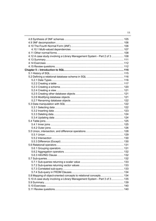 11

  4.8 Synthesis of 3NF schemas .................................................................................. 105
  4.9 3NF decomposition .............................................................................................. 106
  4.10 The Fourth Normal Form (4NF) ......................................................................... 106
     4.10.1 Multi-valued dependencies ......................................................................... 107
  4.11 Other normal forms ............................................................................................ 108
  4.12 A case study involving a Library Management System - Part 2 of 3 ................. 108
  4.13 Summary ............................................................................................................ 111
  4.14 Exercises ........................................................................................................... 112
  4.15 Review questions ............................................................................................... 112
Chapter 5 – Introduction to SQL.................................................................................. 115
  5.1 History of SQL...................................................................................................... 115
  5.2 Defining a relational database schema in SQL ................................................... 116
     5.2.1 Data Types.................................................................................................... 116
     5.2.2 Creating a table ............................................................................................ 117
     5.2.3 Creating a schema ........................................................................................ 120
     5.2.4 Creating a view ............................................................................................. 121
     5.2.5 Creating other database objects ................................................................... 121
     5.2.6 Modifying database objects .......................................................................... 121
     5.2.7 Renaming database objects ......................................................................... 122
  5.3 Data manipulation with SQL ................................................................................ 122
     5.3.1 Selecting data ............................................................................................... 122
     5.3.2 Inserting data ................................................................................................ 123
     5.3.3 Deleting data ................................................................................................. 124
     5.3.4 Updating data ............................................................................................... 124
  5.4 Table joins ............................................................................................................ 125
     5.4.1 Inner joins ..................................................................................................... 125
     5.4.2 Outer joins..................................................................................................... 126
  5.5 Union, intersection, and difference operations .................................................... 128
     5.5.1 Union............................................................................................................. 129
     5.5.2 Intersection ................................................................................................... 130
     5.5.3 Difference (Except) ....................................................................................... 130
  5.6 Relational operators ............................................................................................. 131
     5.6.1 Grouping operators ....................................................................................... 131
     5.6.2 Aggregation operators .................................................................................. 132
     5.6.3 HAVING Clause ............................................................................................ 132
  5.7 Sub-queries.......................................................................................................... 132
     5.7.1 Sub-queries returning a scalar value ............................................................ 133
     5.7.2 Sub-queries returning vector values ............................................................. 133
     5.7.3 Correlated sub-query .................................................................................... 133
     5.7.4 Sub-query in FROM Clauses ........................................................................ 134
  5.8 Mapping of object-oriented concepts to relational concepts................................ 134
  5.10 A case study involving a Library Management System - Part 3 of 3 ................. 135
  5.9 Summary.............................................................................................................. 139
  5.10 Exercises ........................................................................................................... 140
  5.11 Review questions ............................................................................................... 140
 