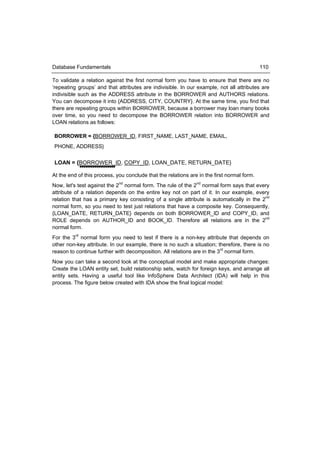 Database Fundamentals                                                                       110

To validate a relation against the first normal form you have to ensure that there are no
‘repeating groups’ and that attributes are indivisible. In our example, not all attributes are
indivisible such as the ADDRESS attribute in the BORROWER and AUTHORS relations.
You can decompose it into {ADDRESS, CITY, COUNTRY}. At the same time, you find that
there are repeating groups within BORROWER, because a borrower may loan many books
over time, so you need to decompose the BORROWER relation into BORROWER and
LOAN relations as follows:

BORROWER = {BORROWER_ID, FIRST_NAME, LAST_NAME, EMAIL,
PHONE, ADDRESS}


LOAN = {BORROWER_ID, COPY_ID, LOAN_DATE, RETURN_DATE}

At the end of this process, you conclude that the relations are in the first normal form.
Now, let's test against the 2nd normal form. The rule of the 2nd normal form says that every
attribute of a relation depends on the entire key not on part of it. In our example, every
relation that has a primary key consisting of a single attribute is automatically in the 2nd
normal form, so you need to test just relations that have a composite key. Consequently,
{LOAN_DATE, RETURN_DATE} depends on both BORROWER_ID and COPY_ID, and
ROLE depends on AUTHOR_ID and BOOK_ID. Therefore all relations are in the 2nd
normal form.
For the 3rd normal form you need to test if there is a non-key attribute that depends on
other non-key attribute. In our example, there is no such a situation; therefore, there is no
reason to continue further with decomposition. All relations are in the 3rd normal form.
Now you can take a second look at the conceptual model and make appropriate changes:
Create the LOAN entity set, build relationship sets, watch for foreign keys, and arrange all
entity sets. Having a useful tool like InfoSphere Data Architect (IDA) will help in this
process. The figure below created with IDA show the final logical model:
 