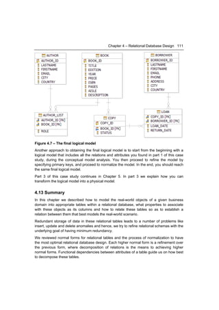 Chapter 4 – Relational Database Design 111




Figure 4.7 – The final logical model
Another approach to obtaining the final logical model is to start from the beginning with a
logical model that includes all the relations and attributes you found in part 1 of this case
study, during the conceptual model analysis. You then proceed to refine the model by
specifying primary keys, and proceed to normalize the model. In the end, you should reach
the same final logical model.
Part 3 of this case study continues in Chapter 5. In part 3 we explain how you can
transform the logical model into a physical model.


4.13 Summary
In this chapter we described how to model the real-world objects of a given business
domain into appropriate tables within a relational database, what properties to associate
with these objects as its columns and how to relate these tables so as to establish a
relation between them that best models the real-world scenario.
Redundant storage of data in these relational tables leads to a number of problems like
insert, update and delete anomalies and hence, we try to refine relational schemas with the
underlying goal of having minimum redundancy.
We reviewed normal forms for relational tables and the process of normalization to have
the most optimal relational database design. Each higher normal form is a refinement over
the previous form, where decomposition of relations is the means to achieving higher
normal forms. Functional dependencies between attributes of a table guide us on how best
to decompose these tables.
 